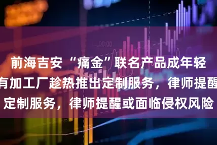 前海吉安 “痛金”联名产品成年轻消费者“新宠” 有加工厂趁热推出定制服务，律师提醒或面临侵权风险