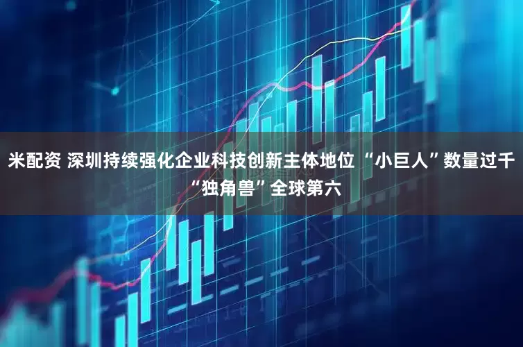 米配资 深圳持续强化企业科技创新主体地位 “小巨人”数量过千 “独角兽”全球第六