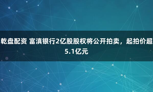 乾盘配资 富滇银行2亿股股权将公开拍卖，起拍价超5.1亿元