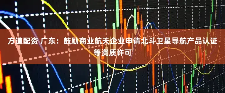 方道配资 广东：鼓励商业航天企业申请北斗卫星导航产品认证等资质许可