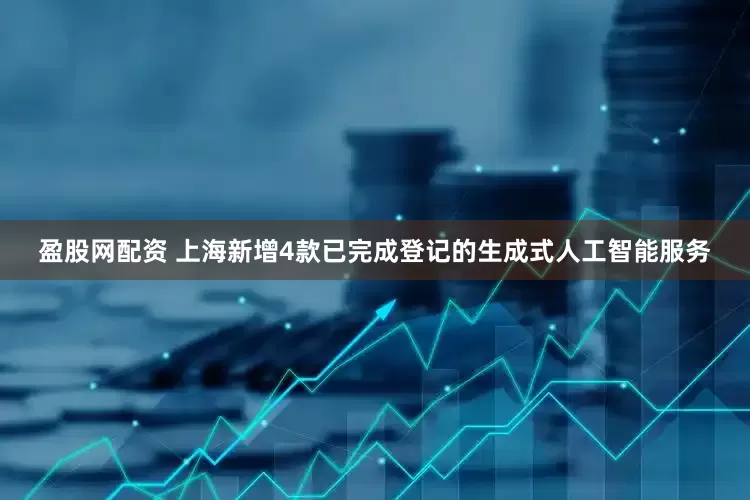 盈股网配资 上海新增4款已完成登记的生成式人工智能服务