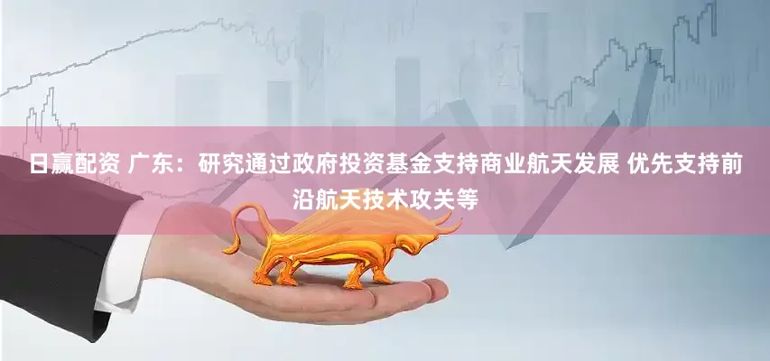 日赢配资 广东：研究通过政府投资基金支持商业航天发展 优先支持前沿航天技术攻关等
