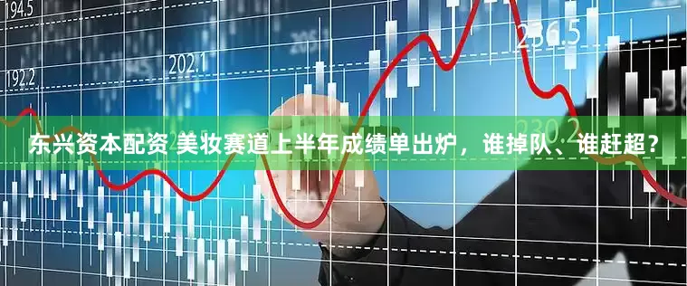 东兴资本配资 美妆赛道上半年成绩单出炉，谁掉队、谁赶超？
