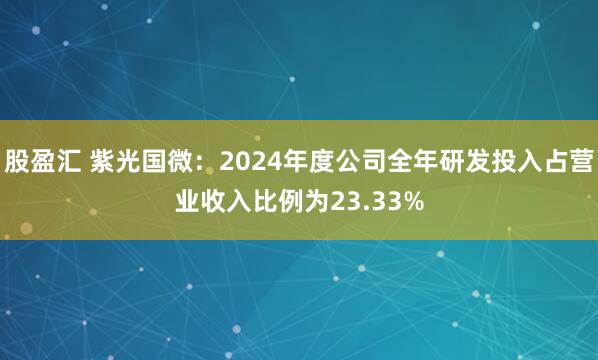 股盈汇 紫光国微：2024年度公司全年研发投入占营业收入比例为23.33%