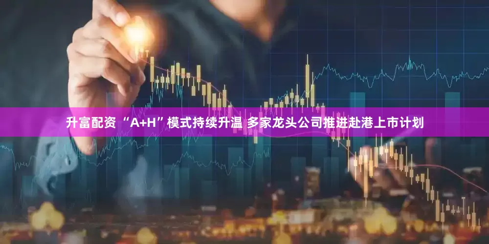 升富配资 “A+H”模式持续升温 多家龙头公司推进赴港上市计划