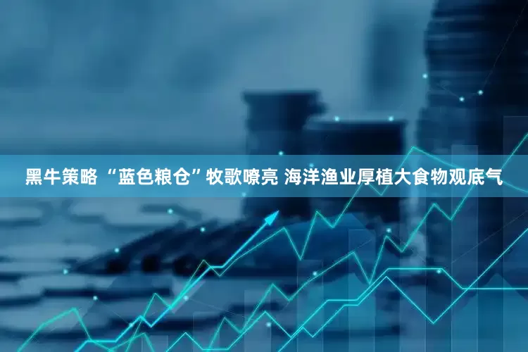 黑牛策略 “蓝色粮仓”牧歌嘹亮 海洋渔业厚植大食物观底气