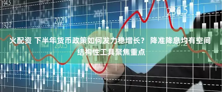 火配资 下半年货币政策如何发力稳增长？ 降准降息均有空间 结构性工具聚焦重点